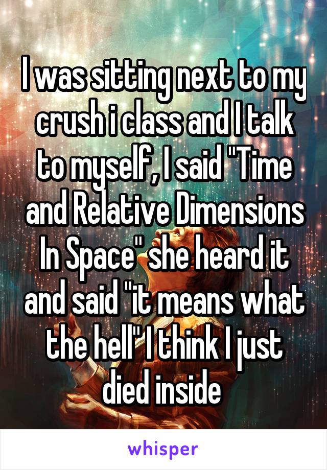 I was sitting next to my crush i class and I talk to myself, I said "Time and Relative Dimensions In Space" she heard it and said "it means what the hell" I think I just died inside 