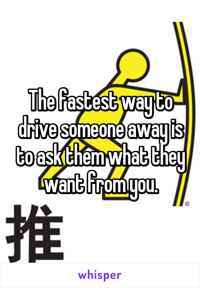 The fastest way to drive someone away is to ask them what they want from you.