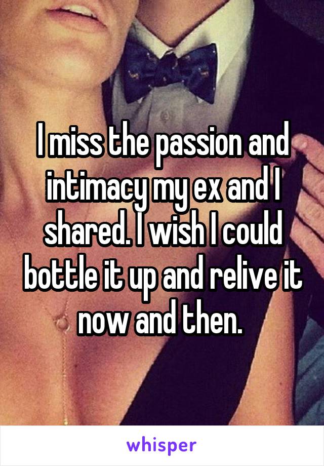 I miss the passion and intimacy my ex and I shared. I wish I could bottle it up and relive it now and then. 