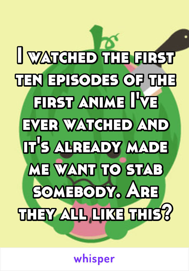 I watched the first ten episodes of the first anime I've ever watched and it's already made me want to stab somebody. Are they all like this?