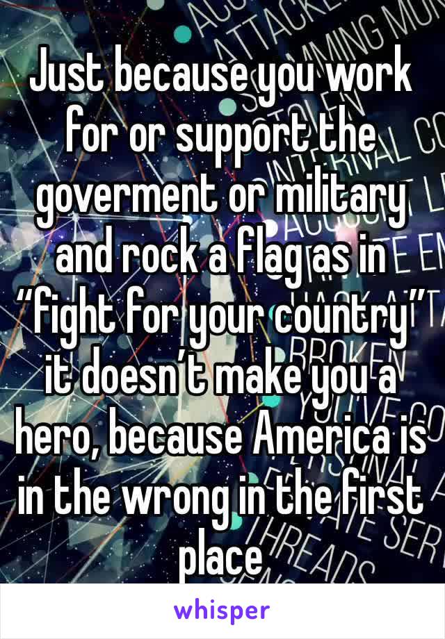 Just because you work for or support the goverment or military and rock a flag as in “fight for your country” it doesn’t make you a hero, because America is in the wrong in the first place