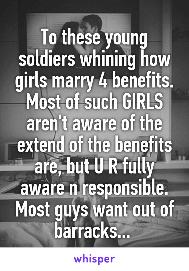 To these young soldiers whining how girls marry 4 benefits. Most of such GIRLS aren't aware of the extend of the benefits are, but U R fully aware n responsible. Most guys want out of barracks... 