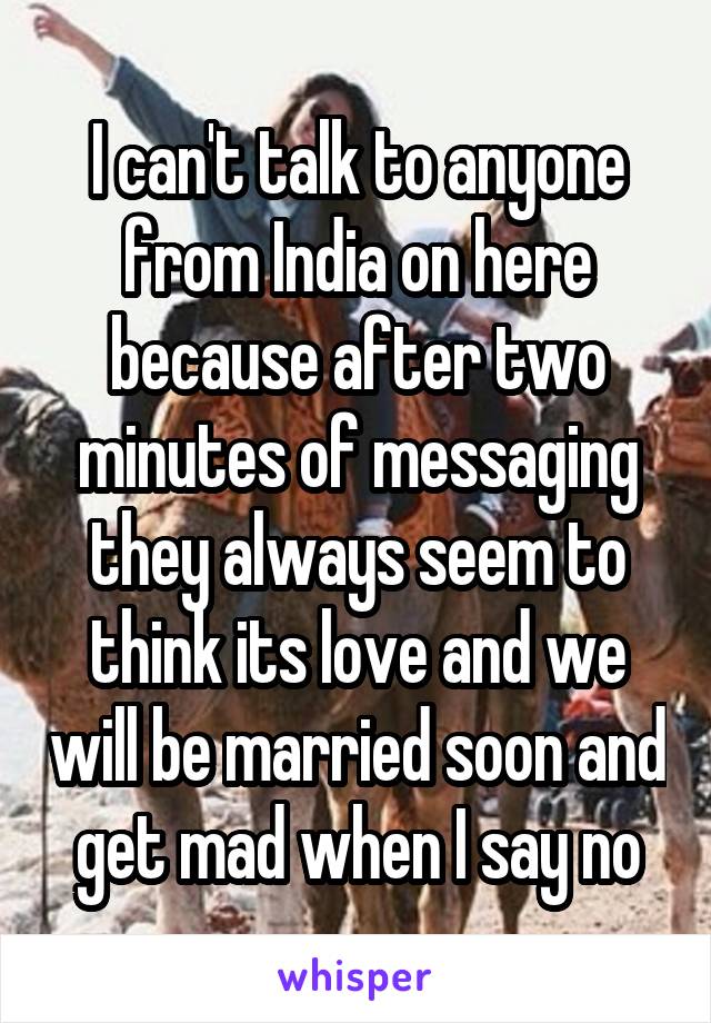 I can't talk to anyone from India on here because after two minutes of messaging they always seem to think its love and we will be married soon and get mad when I say no