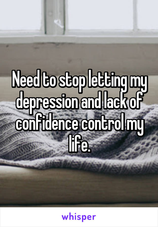 Need to stop letting my depression and lack of confidence control my life.