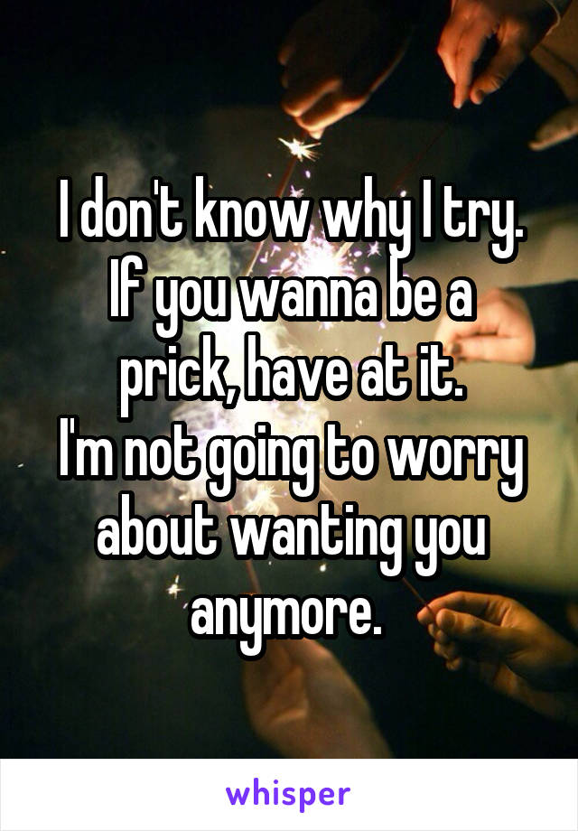 I don't know why I try.
If you wanna be a prick, have at it.
I'm not going to worry about wanting you anymore. 