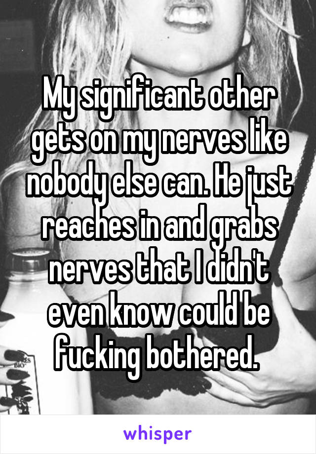 My significant other gets on my nerves like nobody else can. He just reaches in and grabs nerves that I didn't even know could be fucking bothered. 