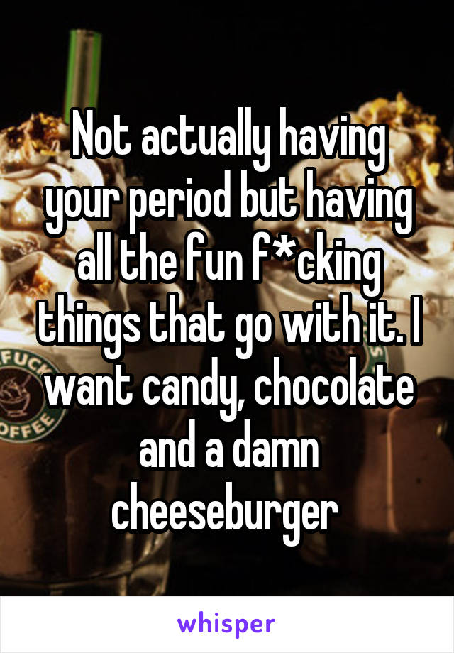 Not actually having your period but having all the fun f*cking things that go with it. I want candy, chocolate and a damn cheeseburger 