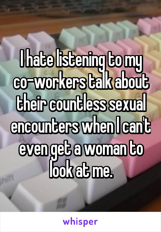 I hate listening to my co-workers talk about their countless sexual encounters when I can't even get a woman to look at me.