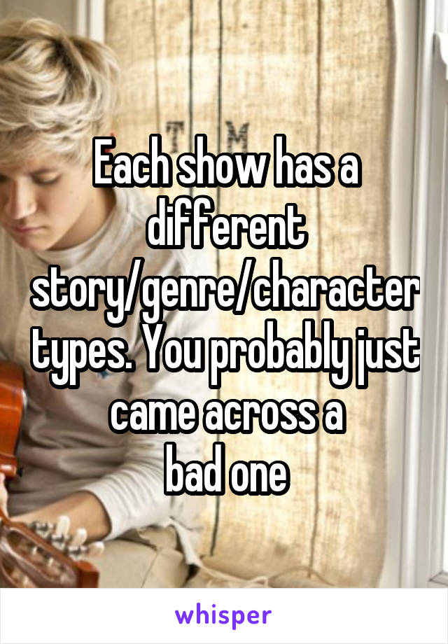 Each show has a different story/genre/character types. You probably just came across a
bad one