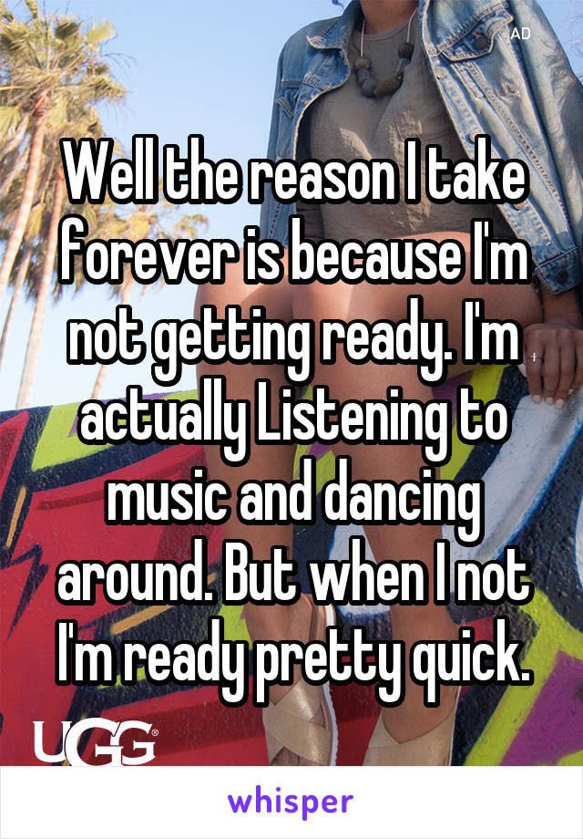 Well the reason I take forever is because I'm not getting ready. I'm actually Listening to music and dancing around. But when I not I'm ready pretty quick.