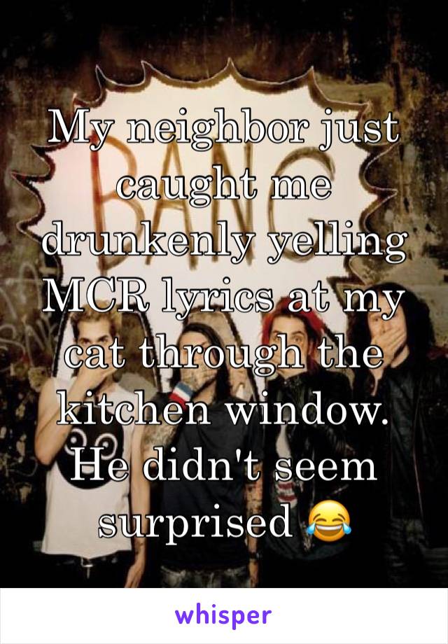 My neighbor just caught me drunkenly yelling MCR lyrics at my cat through the kitchen window. 
He didn't seem surprised 😂