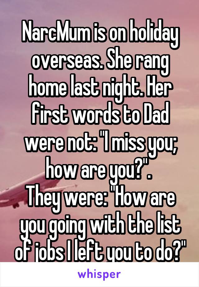 NarcMum is on holiday overseas. She rang home last night. Her first words to Dad were not: "I miss you; how are you?". 
They were: "How are you going with the list of jobs I left you to do?"