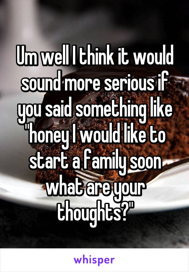 Um well I think it would sound more serious if you said something like "honey I would like to start a family soon what are your thoughts?"