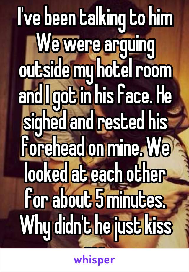 I've been talking to him We were arguing outside my hotel room and I got in his face. He sighed and rested his forehead on mine. We looked at each other for about 5 minutes. Why didn't he just kiss me