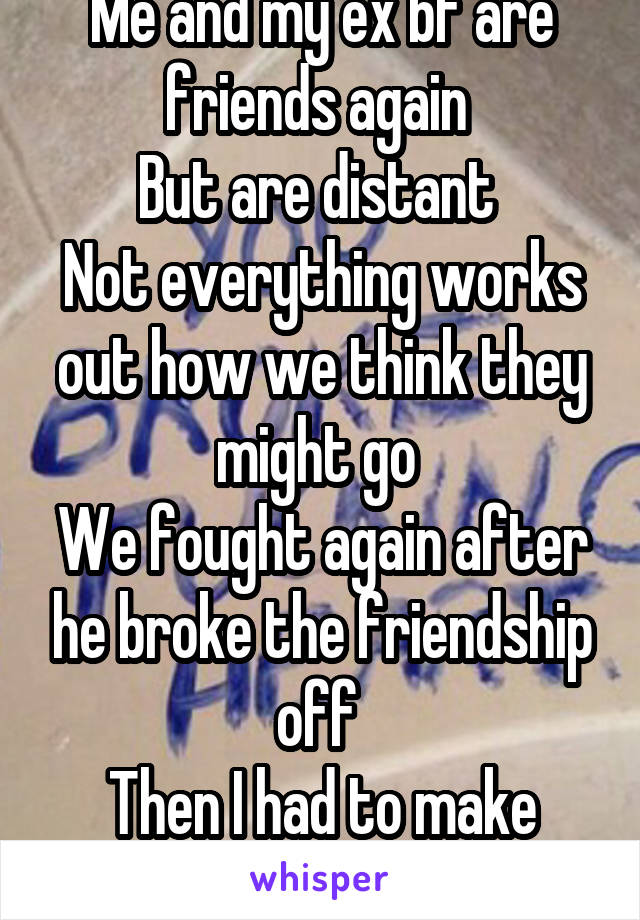 Me and my ex bf are friends again 
But are distant 
Not everything works out how we think they might go 
We fought again after he broke the friendship off 
Then I had to make peace 