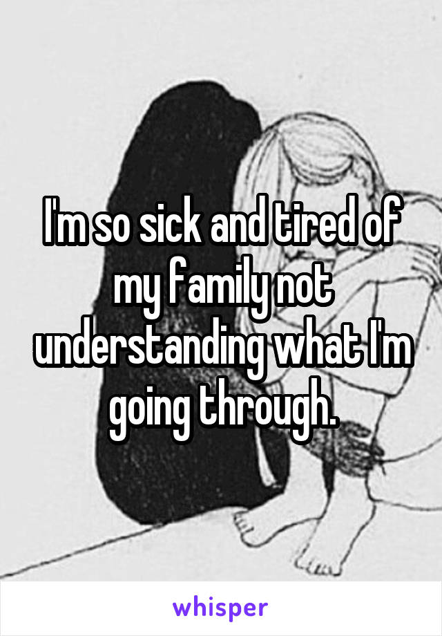 I'm so sick and tired of my family not understanding what I'm going through.