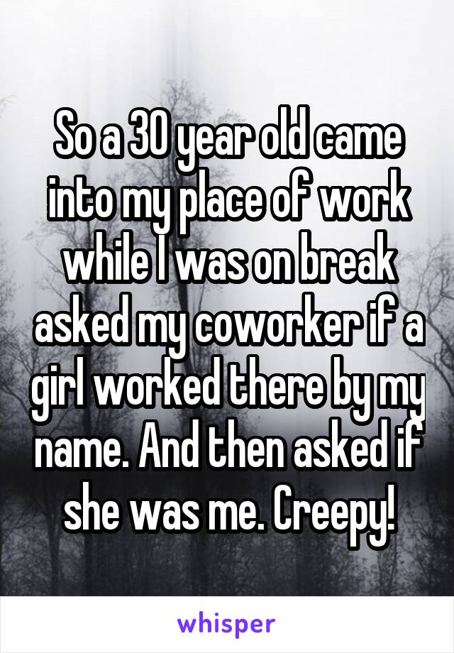 So a 30 year old came into my place of work while I was on break asked my coworker if a girl worked there by my name. And then asked if she was me. Creepy!