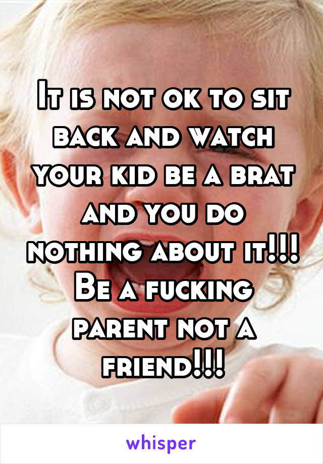 It is not ok to sit back and watch your kid be a brat and you do nothing about it!!! Be a fucking parent not a friend!!!