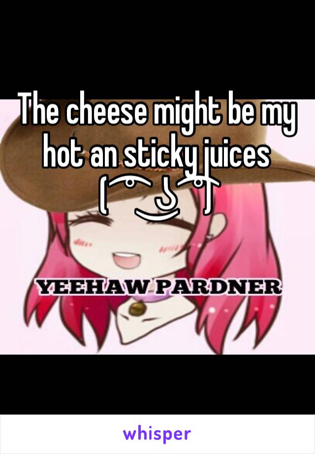 The cheese might be my hot an sticky juices 
( ͡° ͜ʖ ͡°)
