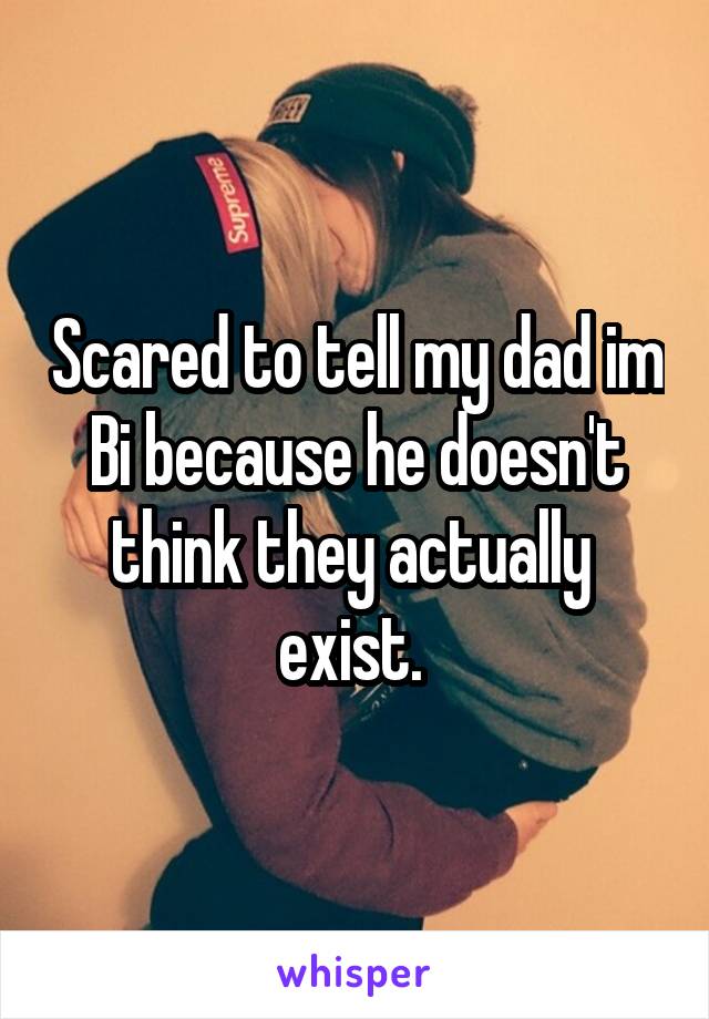 Scared to tell my dad im Bi because he doesn't think they actually  exist. 