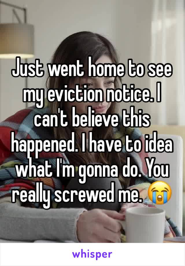 Just went home to see my eviction notice. I can't believe this happened. I have to idea what I'm gonna do. You really screwed me. 😭