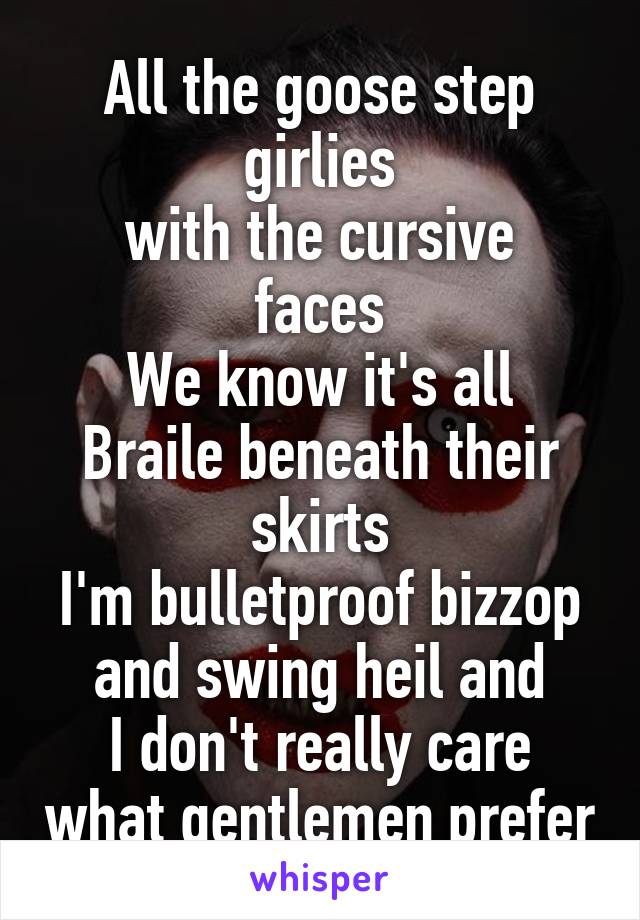 All the goose step girlies
with the cursive faces
We know it's all Braile beneath their skirts
I'm bulletproof bizzop and swing heil and
I don't really care what gentlemen prefer