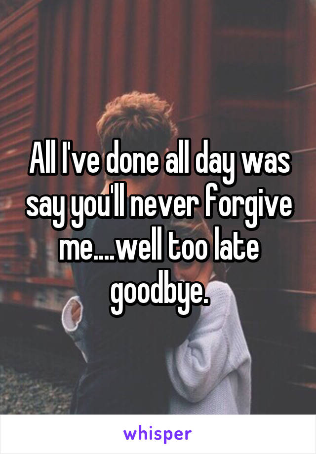 All I've done all day was say you'll never forgive me....well too late goodbye.