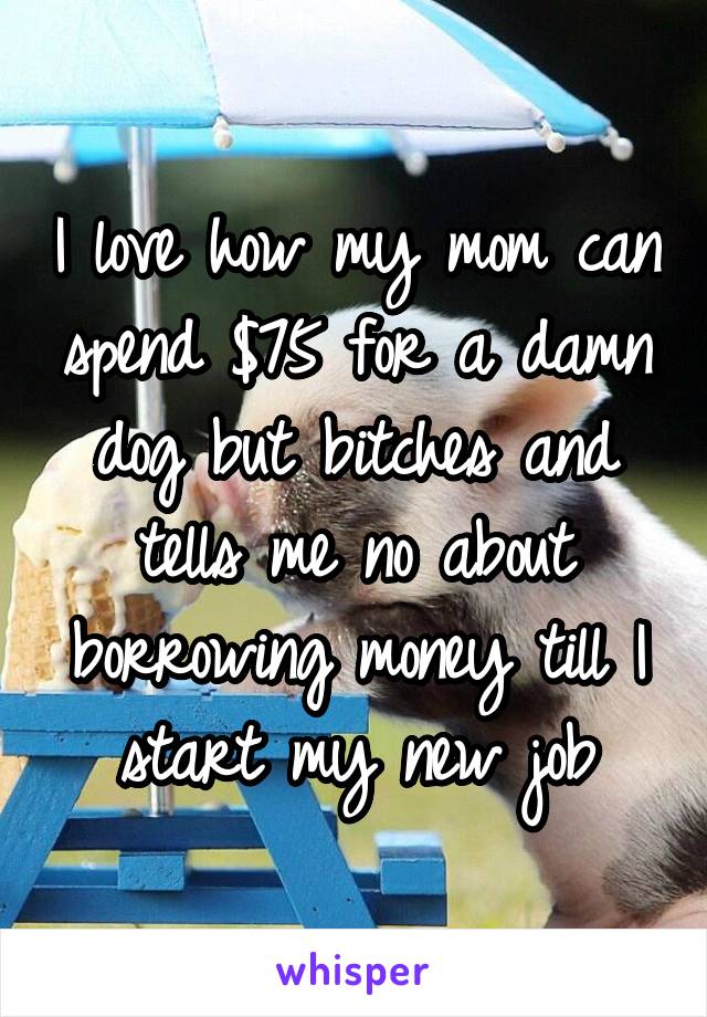 I love how my mom can spend $75 for a damn dog but bitches and tells me no about borrowing money till I start my new job