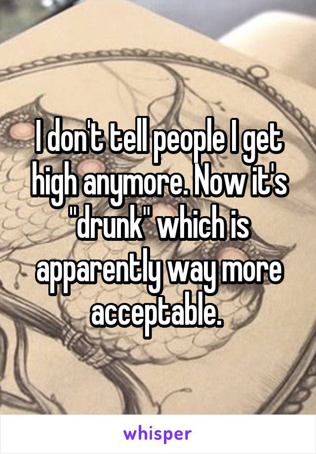 I don't tell people I get high anymore. Now it's "drunk" which is apparently way more acceptable. 