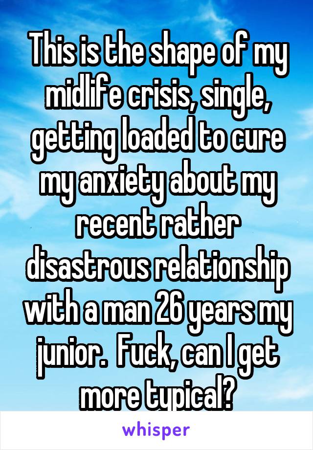 This is the shape of my midlife crisis, single, getting loaded to cure my anxiety about my recent rather disastrous relationship with a man 26 years my junior.  Fuck, can I get more typical?