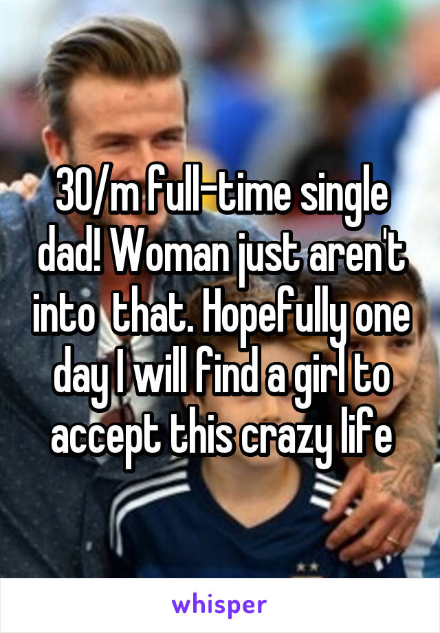 30/m full-time single dad! Woman just aren't into  that. Hopefully one day I will find a girl to accept this crazy life