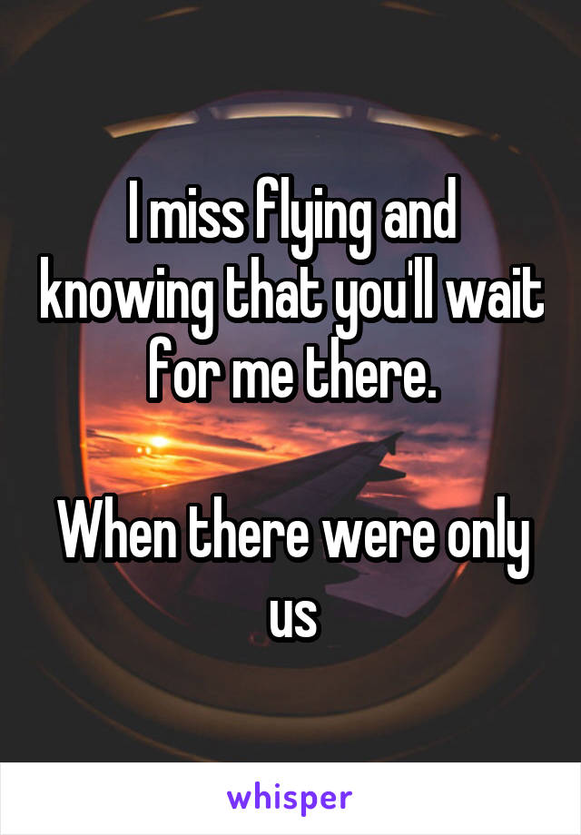 I miss flying and knowing that you'll wait for me there.

When there were only us