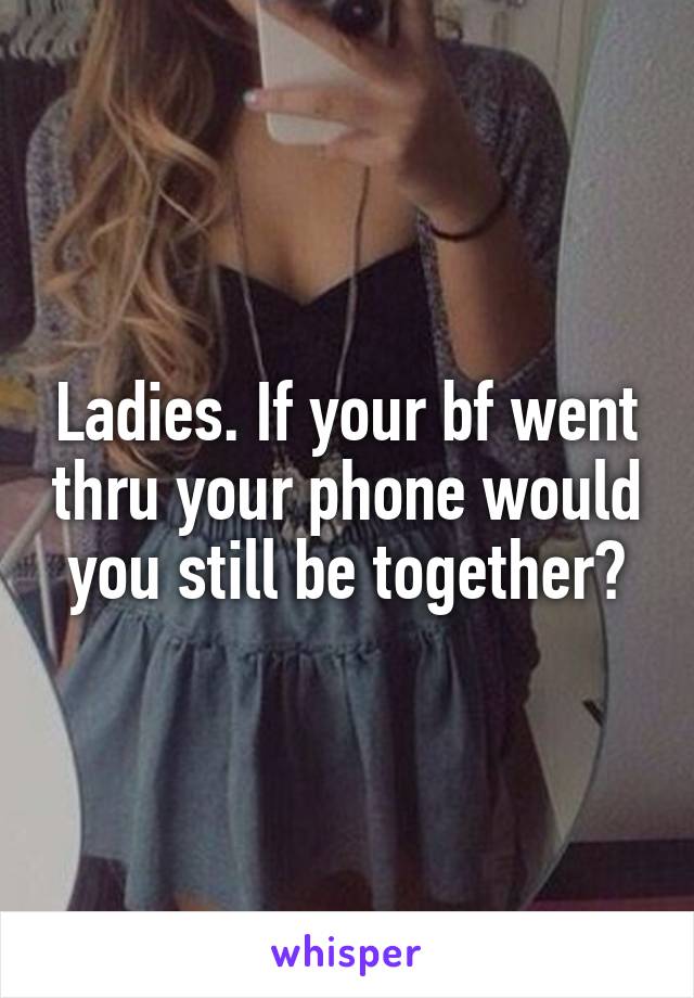 Ladies. If your bf went thru your phone would you still be together?