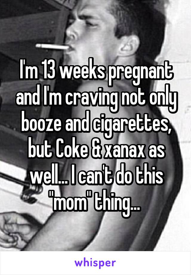 I'm 13 weeks pregnant and I'm craving not only booze and cigarettes, but Coke & xanax as well... I can't do this "mom" thing... 