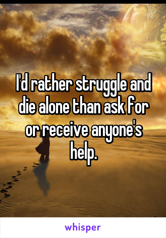 I'd rather struggle and die alone than ask for or receive anyone's help.