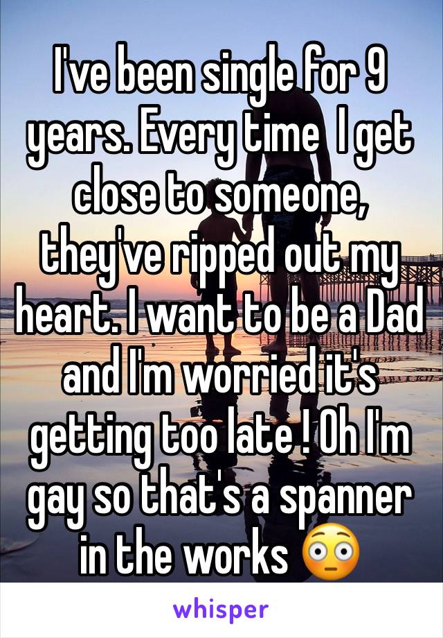 I've been single for 9 years. Every time  I get close to someone, they've ripped out my heart. I want to be a Dad and I'm worried it's getting too late ! Oh I'm gay so that's a spanner in the works 😳