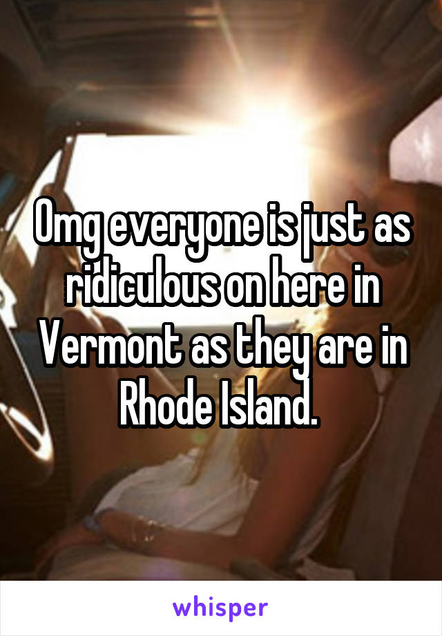 Omg everyone is just as ridiculous on here in Vermont as they are in Rhode Island. 