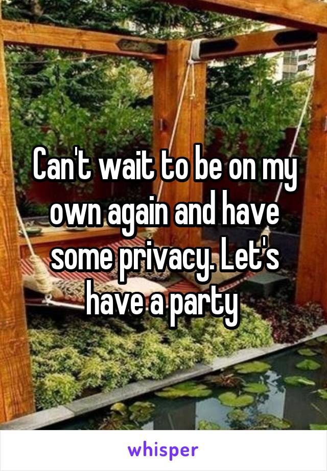 Can't wait to be on my own again and have some privacy. Let's have a party 