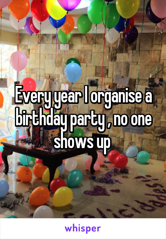 Every year I organise a birthday party , no one shows up 