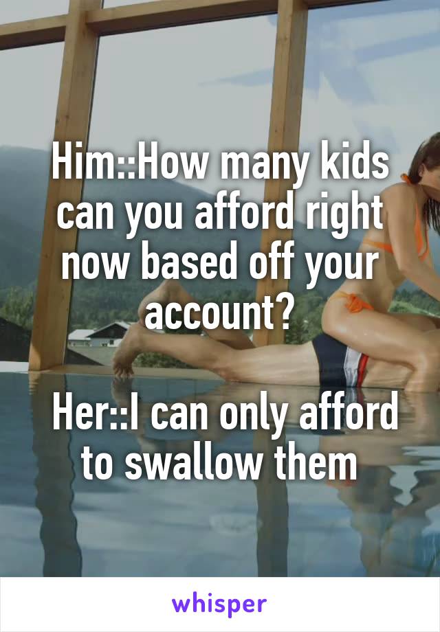 Him::How many kids can you afford right now based off your account?

 Her::I can only afford to swallow them