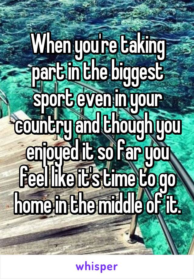 When you're taking part in the biggest sport even in your country and though you enjoyed it so far you feel like it's time to go home in the middle of it. 