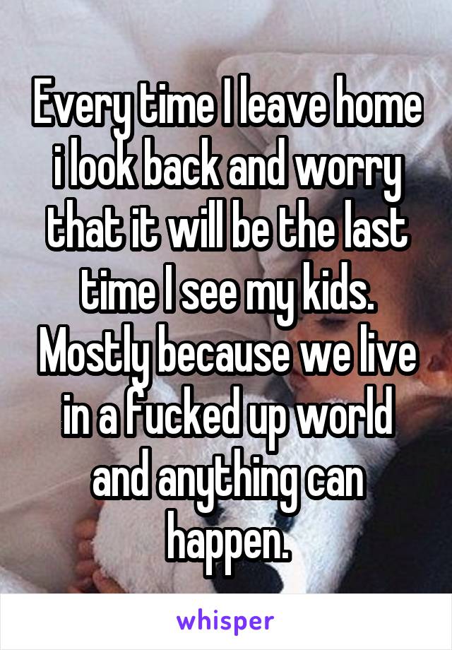 Every time I leave home i look back and worry that it will be the last time I see my kids. Mostly because we live in a fucked up world and anything can happen.