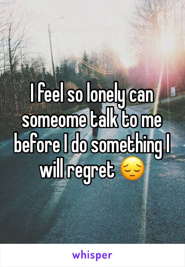 I feel so lonely can someome talk to me before I do something I will regret 😔