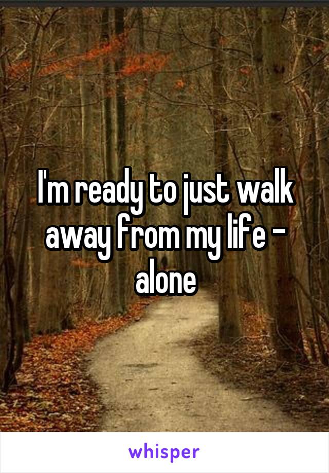 I'm ready to just walk away from my life - alone