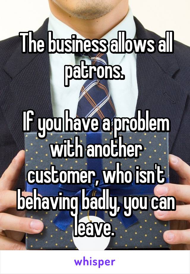 The business allows all patrons. 

If you have a problem with another customer, who isn't behaving badly, you can leave. 