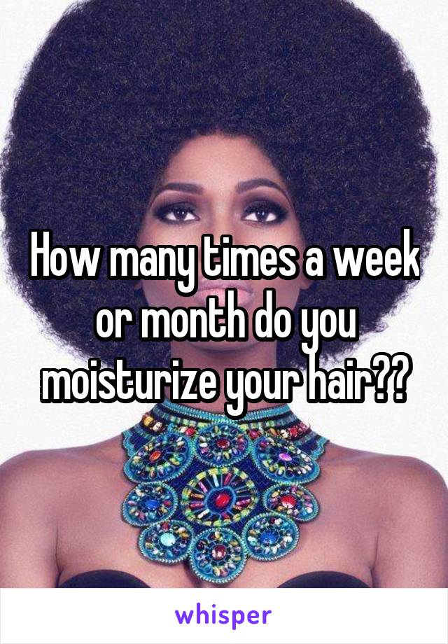 How many times a week or month do you moisturize your hair??