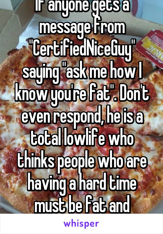 If anyone gets a message from "CertifiedNiceGuy" saying "ask me how I know you're fat". Don't even respond, he is a total lowlife who thinks people who are having a hard time must be fat and emotional