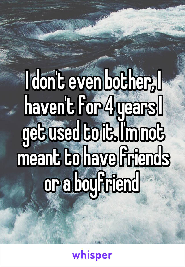 I don't even bother, I haven't for 4 years I get used to it. I'm not meant to have friends or a boyfriend 