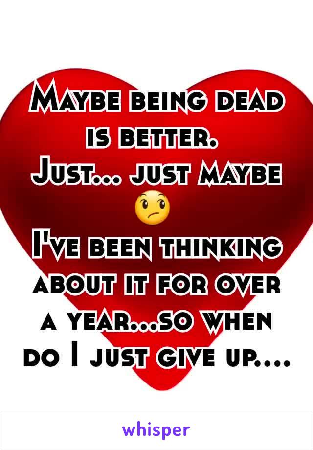 Maybe being dead is better. 
Just... just maybe😞 
I've been thinking about it for over a year...so when do I just give up....