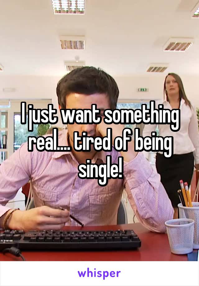 I just want something real.... tired of being single!